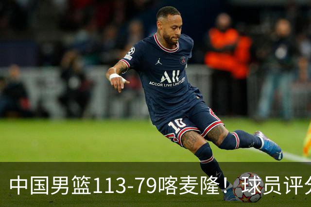 中国男篮113-79喀麦隆！球员评分：4人满分，4人良好，3人合格