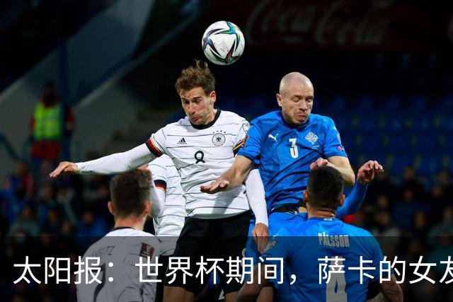太阳报：世界杯期间，萨卡的女友托拉米有望赚取高达50万镑收入