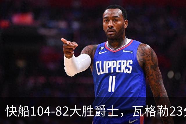快船104-82大胜爵士，瓦格勒23分&单节18分，彼得森23分