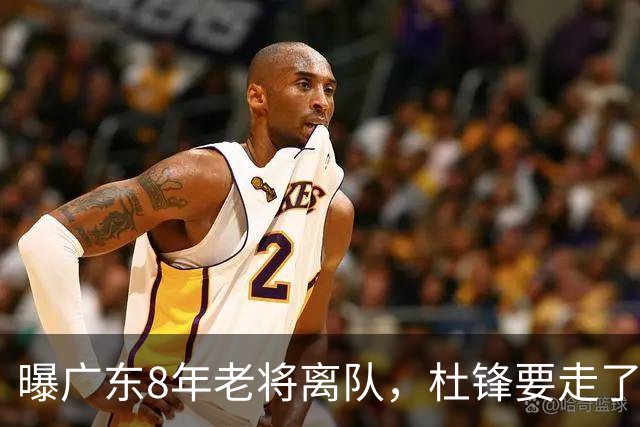 曝广东8年老将离队，杜锋要走了，他也要走了，3年顶薪开启新征程