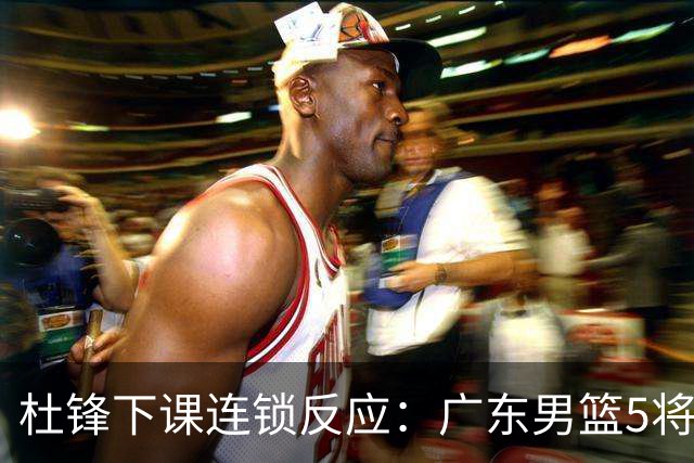 杜锋下课连锁反应：广东男篮5将命运改写，3替补迎转机，2人恐离队