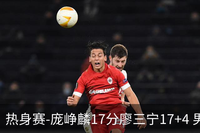 热身赛-庞峥麟17分廖三宁17+4 男篮遭FMP拉德尼基绝杀