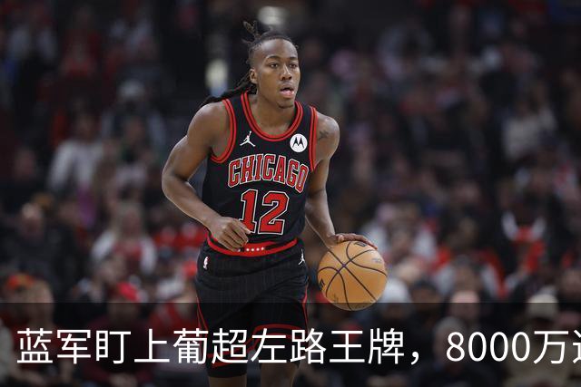 蓝军盯上葡超左路王牌，8000万违约金拦着，切尔西却已经敲门了