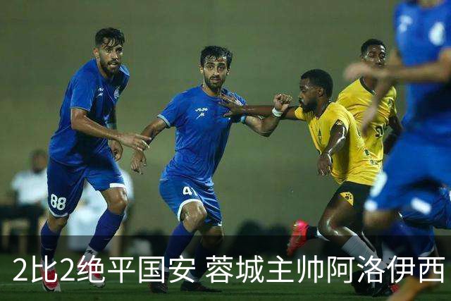 2比2绝平国安 蓉城主帅阿洛伊西：为球员们骄傲