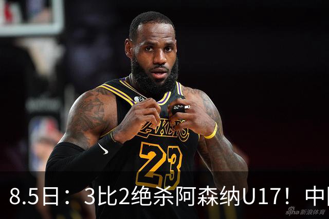 8.5日：3比2绝杀阿森纳U17！中国U17男足这一夜，打出了21年等待中最硬的一仗